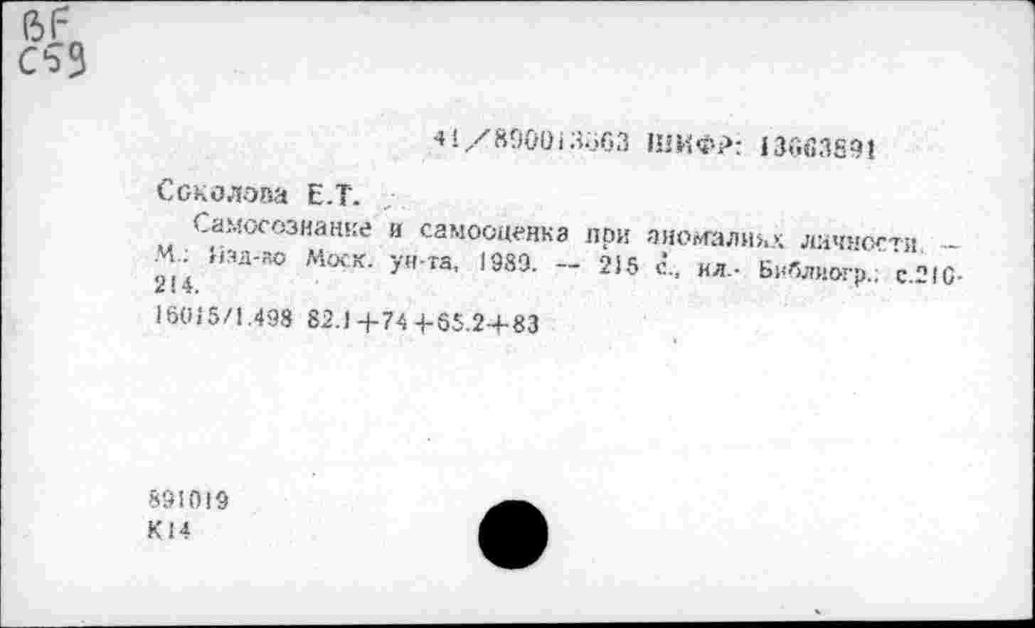 ﻿«1/890013о63 ШИФР: 13^63891
Соколова Е.Т.
Самосознание и самооценка при аномалии>; личное'*« -М. Кад-ао Моск, ун-та, 1989. - 2)5 с., ил.- Библиогр.; с.21О 16015/1.498 82.1+74-1-55.2-4-83
891019 К14